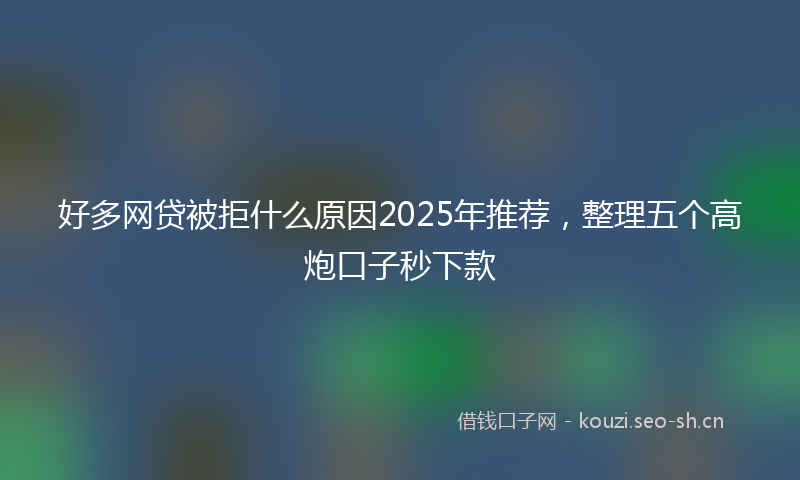好多网贷被拒什么原因2025年推荐，整理五个高炮口子秒下款