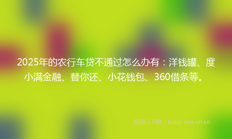 2025年的农行车贷不通过怎么办有：洋钱罐、度小满金融、替你还、小花钱包、360借条等。