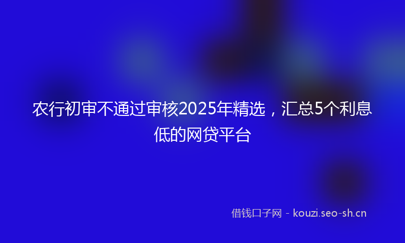 农行初审不通过审核2025年精选，汇总5个利息低的网贷平台