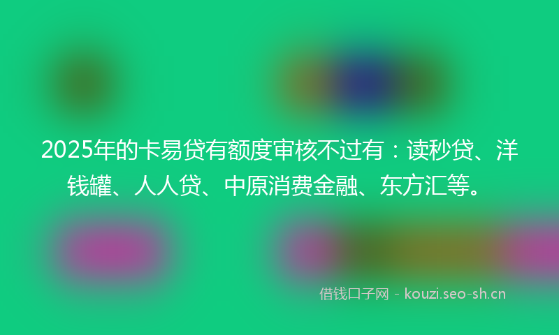 2025年的卡易贷有额度审核不过有：读秒贷、洋钱罐、人人贷、中原消费金融、东方汇等。