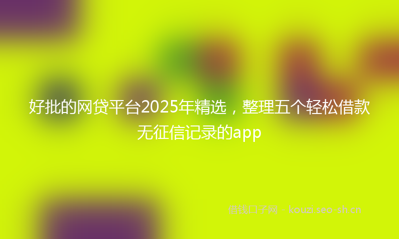 好批的网贷平台2025年精选，整理五个轻松借款无征信记录的app