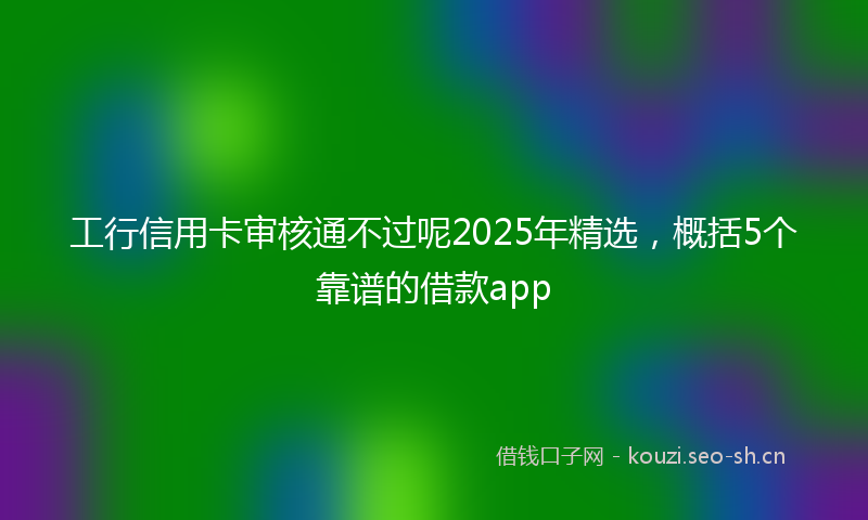 工行信用卡审核通不过呢2025年精选，概括5个靠谱的借款app
