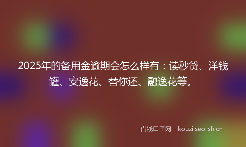 2025年的备用金逾期会怎么样有：读秒贷、洋钱罐、安逸花、替你还、融逸花等。