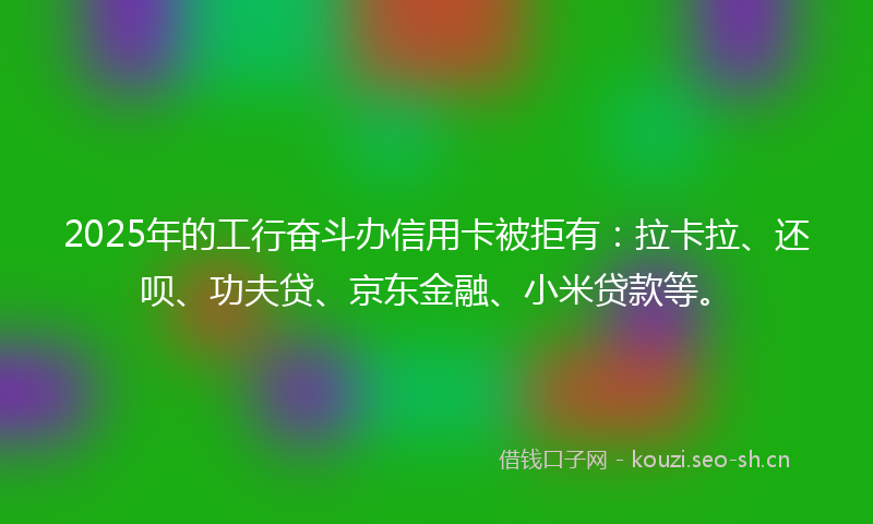 2025年的工行奋斗办信用卡被拒有：拉卡拉、还呗、功夫贷、京东金融、小米贷款等。