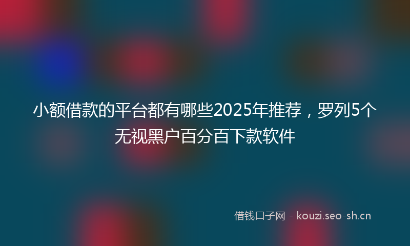 小额借款的平台都有哪些2025年推荐，罗列5个无视黑户百分百下款软件