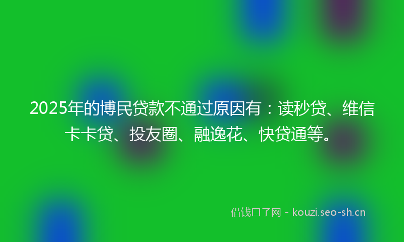 2025年的博民贷款不通过原因有：读秒贷、维信卡卡贷、投友圈、融逸花、快贷通等。