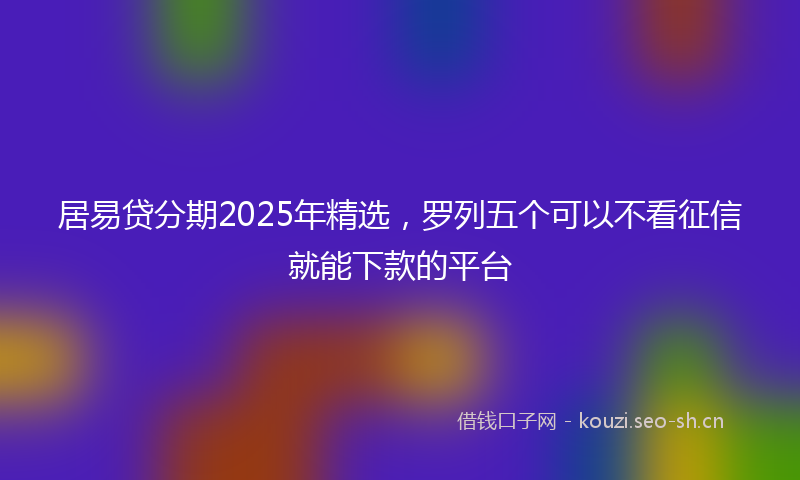 居易贷分期2025年精选，罗列五个可以不看征信就能下款的平台