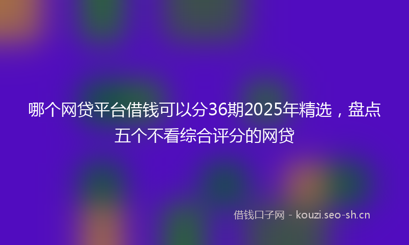 哪个网贷平台借钱可以分36期2025年精选，盘点五个不看综合评分的网贷