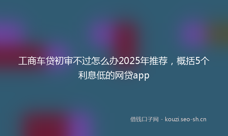 工商车贷初审不过怎么办2025年推荐，概括5个利息低的网贷app