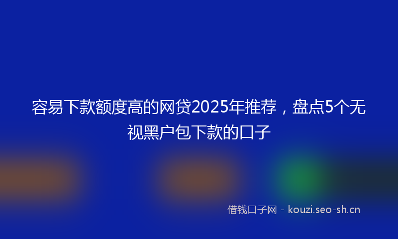 容易下款额度高的网贷2025年推荐，盘点5个无视黑户包下款的口子