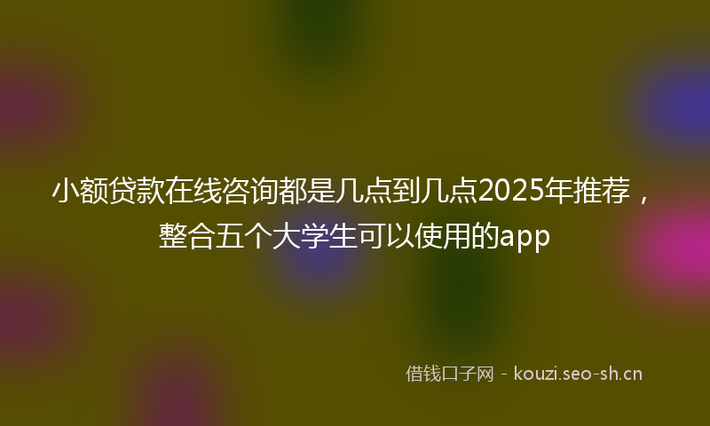 小额贷款在线咨询都是几点到几点2025年推荐，整合五个大学生可以使用的app