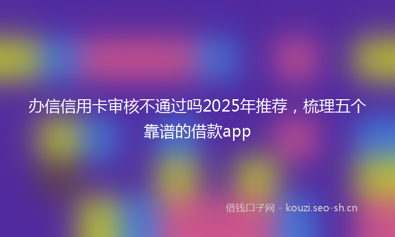 办信信用卡审核不通过吗2025年推荐，梳理五个靠谱的借款app