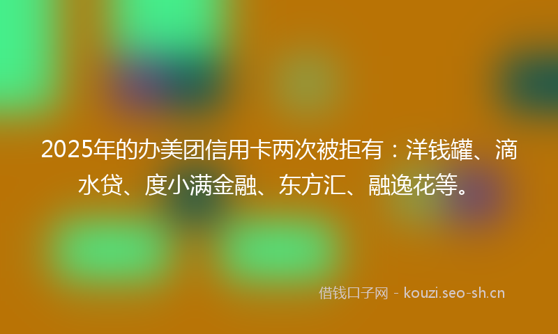 2025年的办美团信用卡两次被拒有:洋钱罐、滴水贷、度小满金融、东方汇、融逸花等。