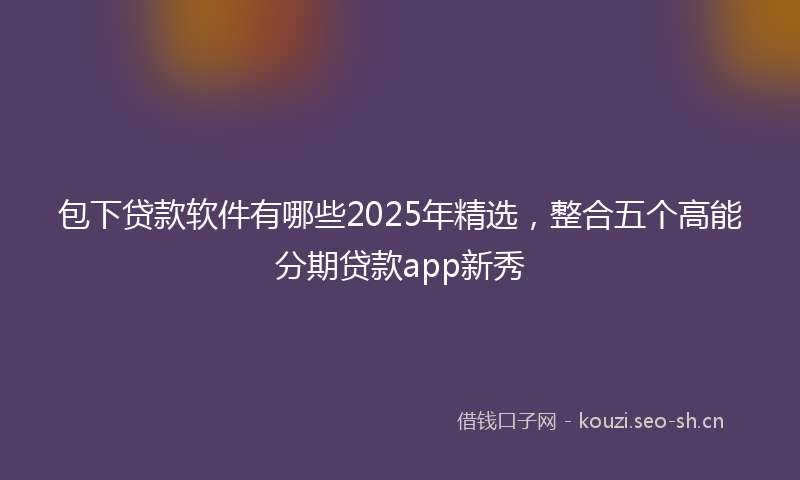 包下贷款软件有哪些2025年精选，整合五个高能分期贷款app新秀