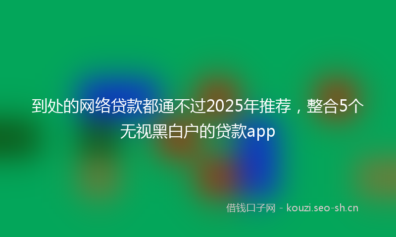 到处的网络贷款都通不过2025年推荐，整合5个无视黑白户的贷款app