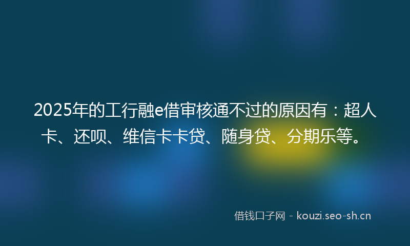 2025年的工行融e借审核通不过的原因有：超人卡、还呗、维信卡卡贷、随身贷、分期乐等。