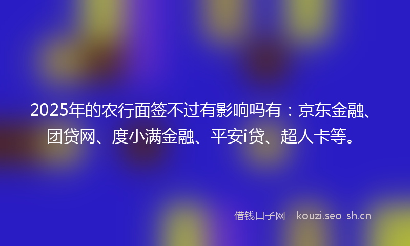 2025年的农行面签不过有影响吗有：京东金融、团贷网、度小满金融、平安i贷、超人卡等。