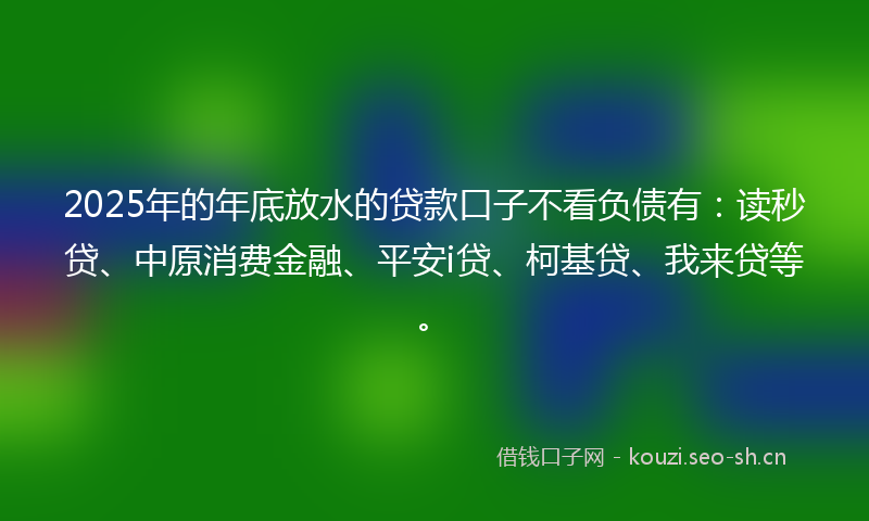 2025年的年底放水的贷款口子不看负债有：读秒贷、中原消费金融、平安i贷、柯基贷、我来贷等。