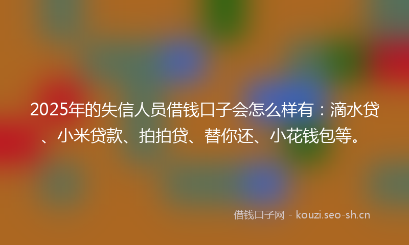 2025年的失信人员借钱口子会怎么样有：滴水贷、小米贷款、拍拍贷、替你还、小花钱包等。