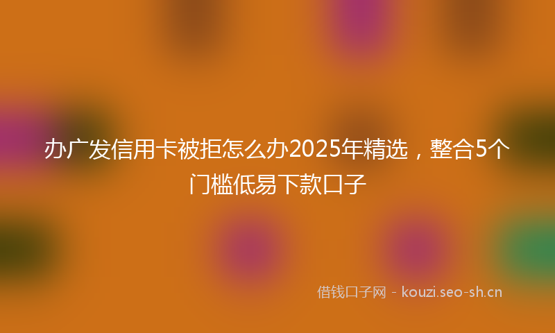 办广发信用卡被拒怎么办2025年精选，整合5个门槛低易下款口子
