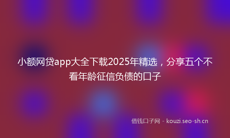 小额网贷app大全下载2025年精选，分享五个不看年龄征信负债的口子