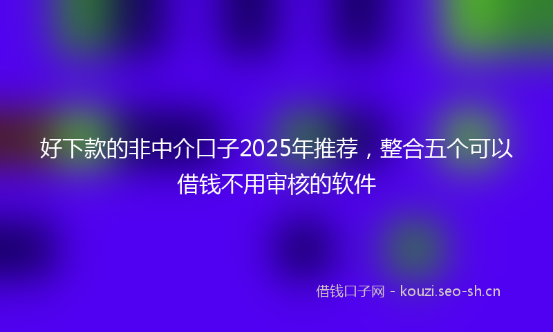 好下款的非中介口子2025年推荐，整合五个可以借钱不用审核的软件