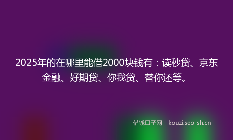 2025年的在哪里能借2000块钱有：读秒贷、京东金融、好期贷、你我贷、替你还等。