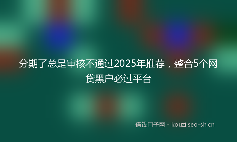 分期了总是审核不通过2025年推荐，整合5个网贷黑户必过平台