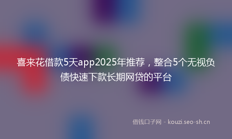 喜来花借款5天app2025年推荐，整合5个无视负债快速下款长期网贷的平台