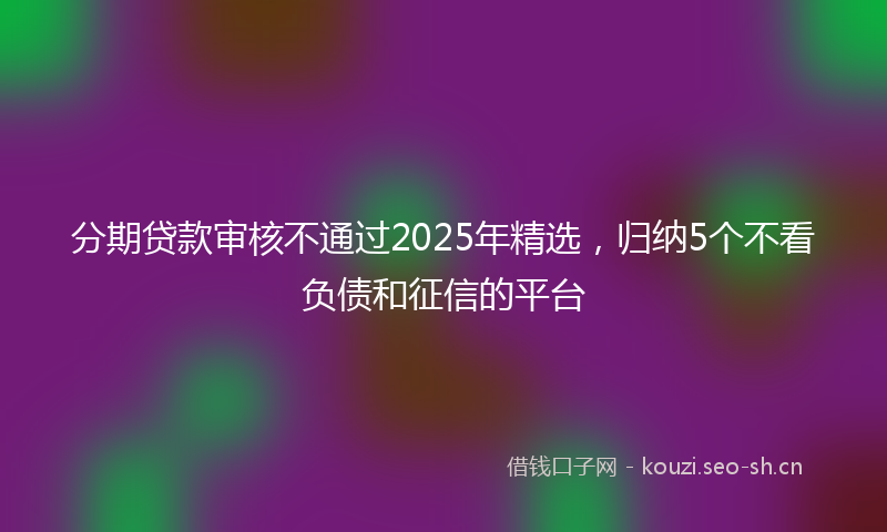 分期贷款审核不通过2025年精选，归纳5个不看负债和征信的平台