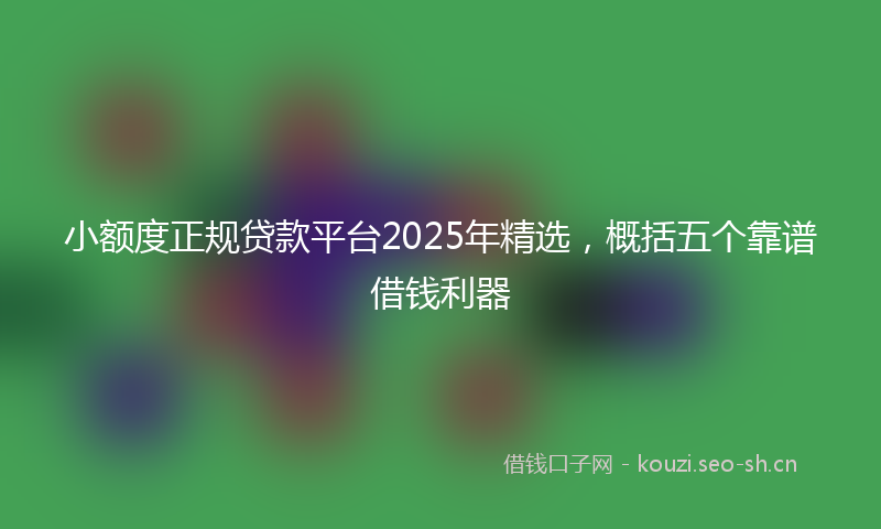 小额度正规贷款平台2025年精选，概括五个靠谱借钱利器