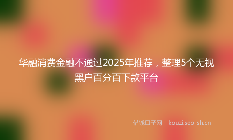 华融消费金融不通过2025年推荐，整理5个无视黑户百分百下款平台