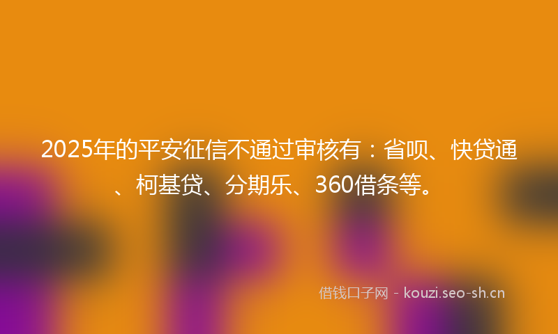 2025年的平安征信不通过审核有：省呗、快贷通、柯基贷、分期乐、360借条等。