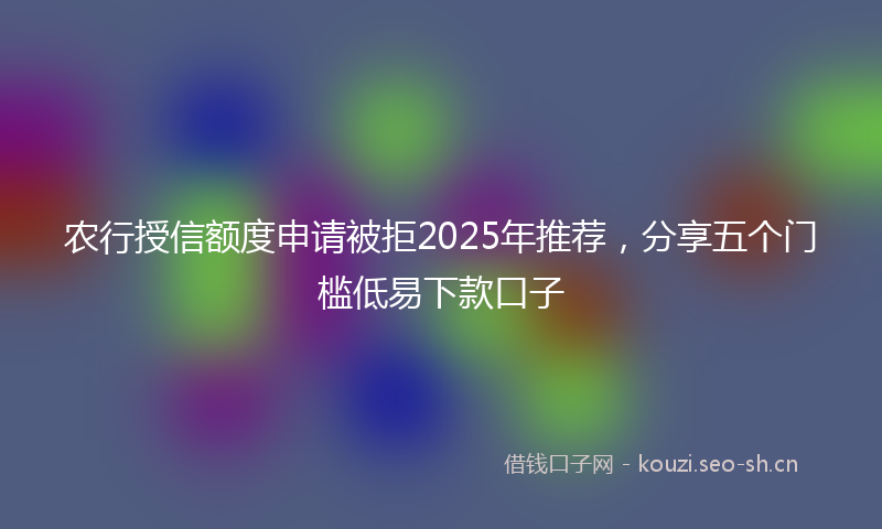 农行授信额度申请被拒2025年推荐，分享五个门槛低易下款口子