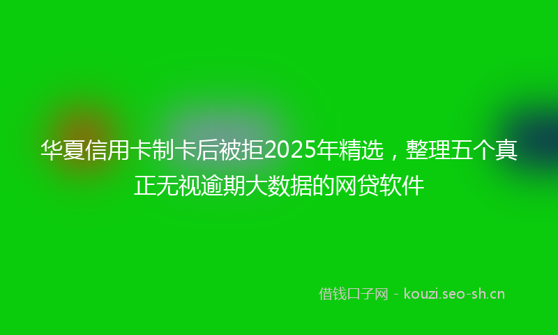 华夏信用卡制卡后被拒2025年精选,整理五个真正无视逾期大数据的网贷软件