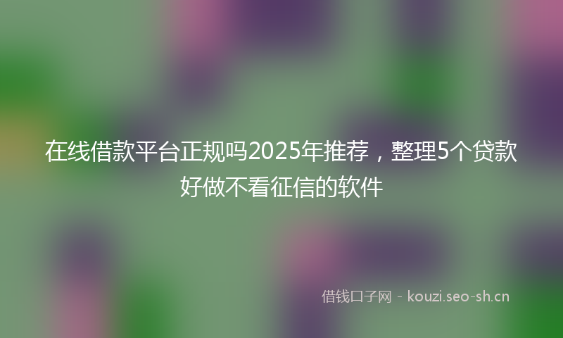 在线借款平台正规吗2025年推荐，整理5个贷款好做不看征信的软件