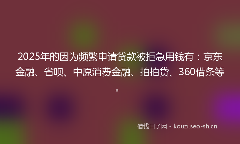 2025年的因为频繁申请贷款被拒急用钱有：京东金融、省呗、中原消费金融、拍拍贷、360借条等。