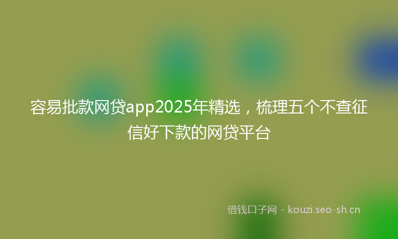容易批款网贷app2025年精选，梳理五个不查征信好下款的网贷平台
