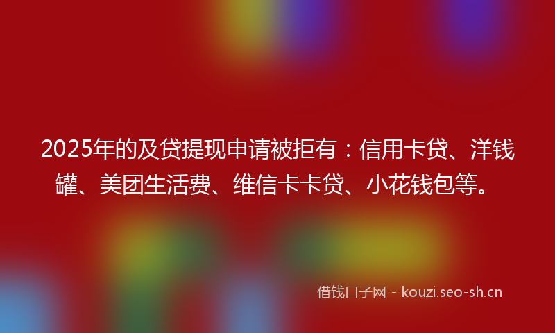 2025年的及贷提现申请被拒有：信用卡贷、洋钱罐、美团生活费、维信卡卡贷、小花钱包等。