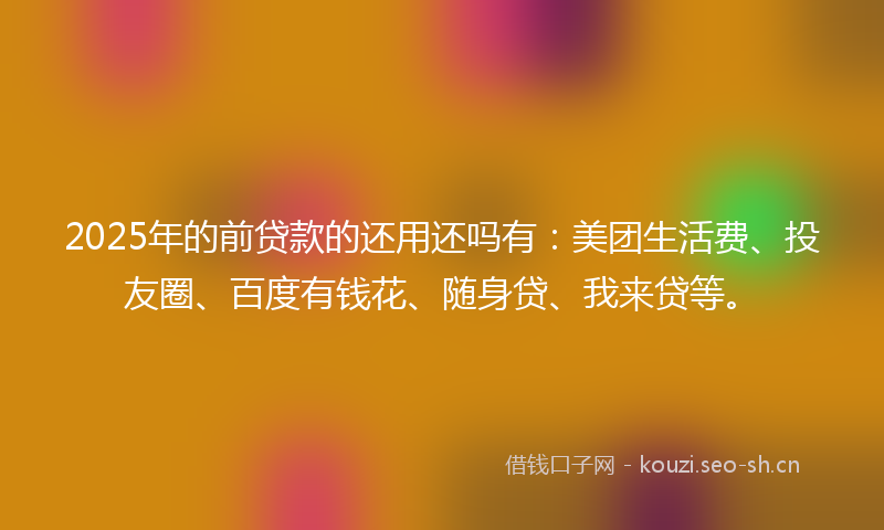 2025年的前贷款的还用还吗有：美团生活费、投友圈、百度有钱花、随身贷、我来贷等。