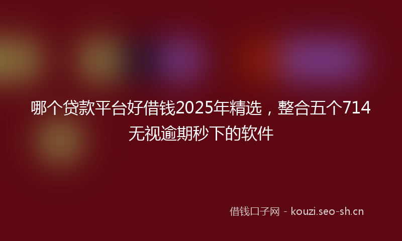 哪个贷款平台好借钱2025年精选，整合五个714无视逾期秒下的软件