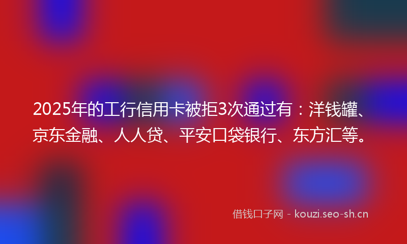 2025年的工行信用卡被拒3次通过有：洋钱罐、京东金融、人人贷、平安口袋银行、东方汇等。