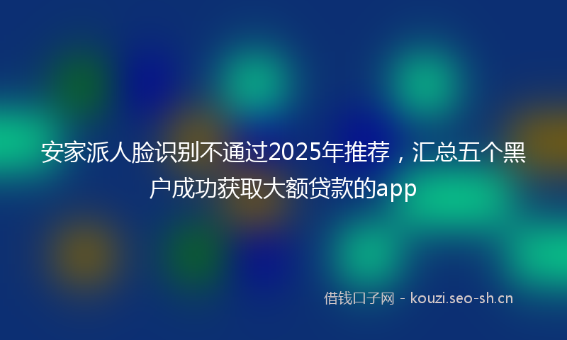 安家派人脸识别不通过2025年推荐，汇总五个黑户成功获取大额贷款的app