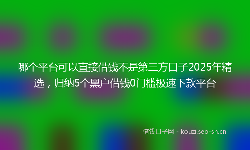 哪个平台可以直接借钱不是第三方口子2025年精选，归纳5个黑户借钱0门槛极速下款平台