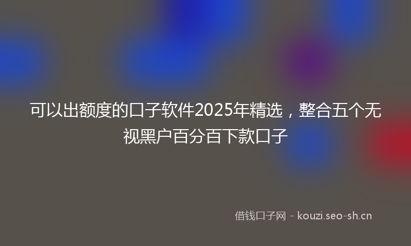 可以出额度的口子软件2025年精选，整合五个无视黑户百分百下款口子