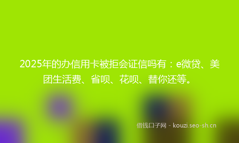 2025年的办信用卡被拒会证信吗有：e微贷、美团生活费、省呗、花呗、替你还等。
