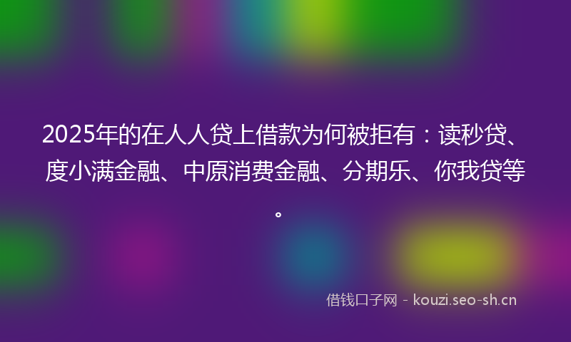 2025年的在人人贷上借款为何被拒有：读秒贷、度小满金融、中原消费金融、分期乐、你我贷等。