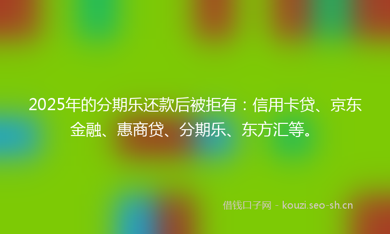 2025年的分期乐还款后被拒有：信用卡贷、京东金融、惠商贷、分期乐、东方汇等。