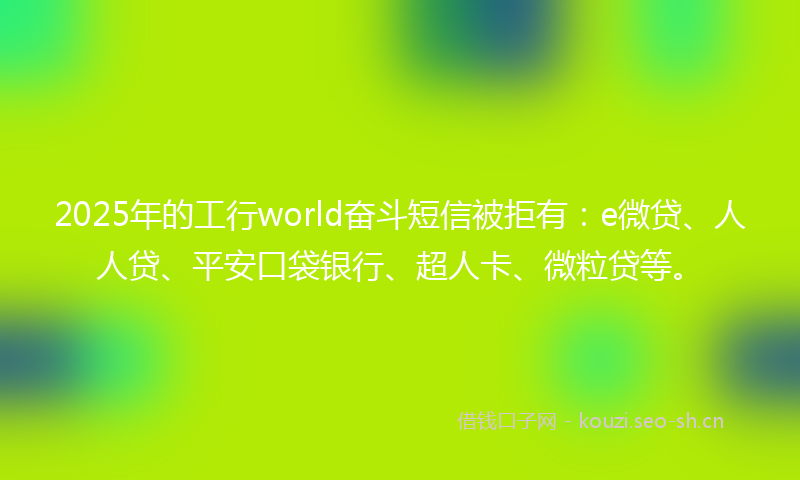 2025年的工行world奋斗短信被拒有：e微贷、人人贷、平安口袋银行、超人卡、微粒贷等。