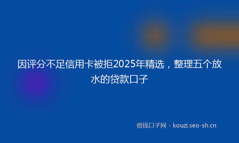 因评分不足信用卡被拒2025年精选，整理五个放水的贷款口子